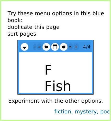 BooksExpandedControls, page 4. fiction, mystery, poetry, history, essays, biography, rhymes, lyrics, charts, drawings, memories, reports, autobiography, non-fiction, folktales, dreams.  F
Fish.  Experiment with the other options.  C
Cape.  Try these menu options in this blue book:
duplicate this page
sort pages.  
