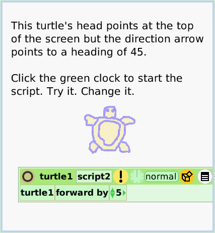 HaloArrow-atCenter, page 3. This turtle's head points at the top of the screen but the direction arrow points to a heading of 45. 

Click the green clock to start the script. Try it. Change it.  