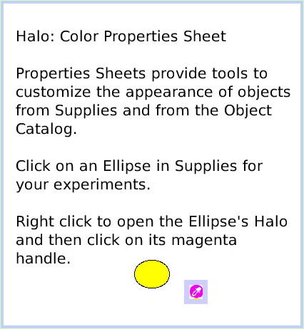 HaloColorPropertySheet, page 1. Halo: Color Properties Sheet

Properties Sheets provide tools to customize the appearance of objects from Supplies and from the Object Catalog.

Click on an Ellipse in Supplies for your experiments.

Right click to open the Ellipse's Halo and then click on its magenta handle.  