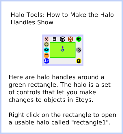 HaloMake-theHandlesShow, page 1. Here are halo handles around a green rectangle. The halo is a set of controls that let you make changes to objects in Etoys.

Right click on the rectangle to open a usable halo called 