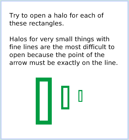 HaloMake-theHandlesShow, page 3. Try to open a halo for each of these rectangles.

Halos for very small things with fine lines are the most difficult to open because the point of the arrow must be exactly on the line.  