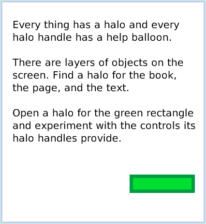 HaloMake-theHandlesShow, page 4. Every thing has a halo and every halo handle has a help balloon. 

There are layers of objects on the screen. Find a halo for the book, 
the page, and the text.

Open a halo for the green rectangle and experiment with the controls its halo handles provide.  