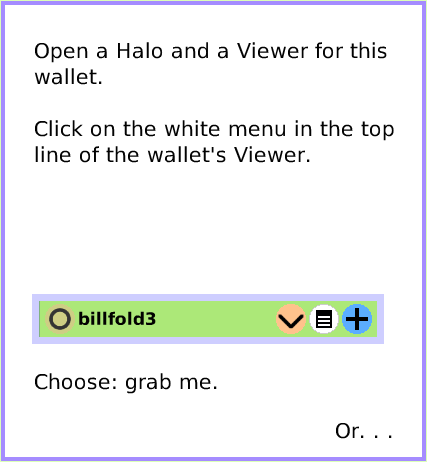 MenuGrabMeRevealMe, page 3. Choose: grab me.  Or. . .  Open a Halo and a Viewer for this wallet.

Click on the white menu in the top line of the wallet's Viewer.  