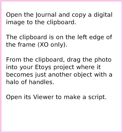 ObjectCatDigitalImages, page 2. Open the Journal and copy a digital image to the clipboard.

The clipboard is on the left edge of the frame (XO only).

From the clipboard, drag the photo into your Etoys project where it becomes just another object with a halo of handles.

Open its Viewer to make a script.  