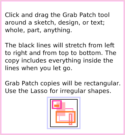 ObjectCatGrabPatchTool, page 3. Click and drag the Grab Patch tool around a sketch, design, or text; whole, part, anything. 

The black lines will stretch from left to right and from top to bottom. The copy includes everything inside the lines when you let go. 

Grab Patch copies will be rectangular. Use the Lasso for irregular shapes.  