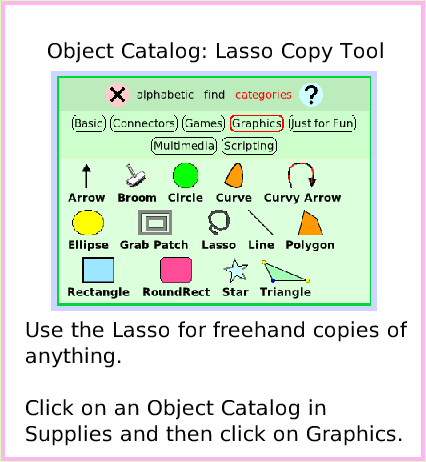 ObjectCatLassoTool, page 1. Use the Lasso for freehand copies of anything.

Click on an Object Catalog in Supplies and then click on Graphics.  Object Catalog: Lasso Copy Tool.  