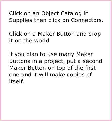 ObjectCatMakerButton, page 2. Click on an Object Catalog in Supplies then click on Connectors.
 
Click on a Maker Button and drop it on the world.

If you plan to use many Maker Buttons in a project, put a second Maker Button on top of the first one and it will make copies of itself.  