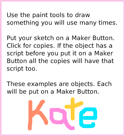 ObjectCatMakerButton, page 3. Use the paint tools to draw something you will use many times.

Put your sketch on a Maker Button.
Click for copies. If the object has a script before you put it on a Maker Button all the copies will have that script too.

These examples are objects. Each will be put on a Maker Button.  