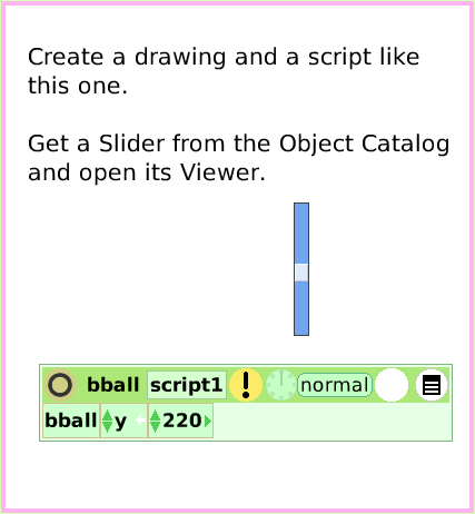 ObjectCatSliderBar, page 2. Create a drawing and a script like this one.

Get a Slider from the Object Catalog and open its Viewer.  