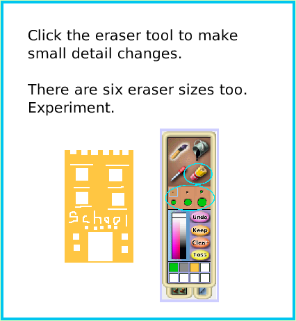 PaintBrushes, page 3. Click the eraser tool to make 
small detail changes.

There are six eraser sizes too. Experiment.  