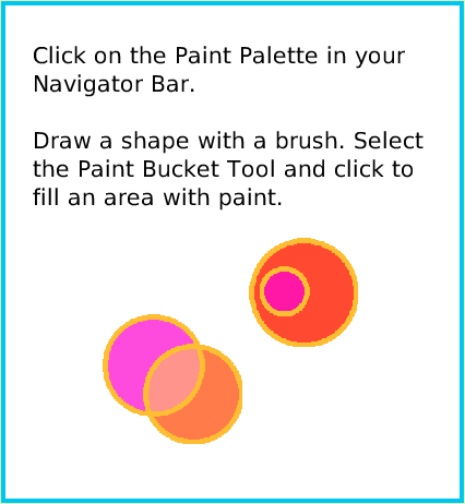PaintBucketTool, page 2. Click on the Paint Palette in your Navigator Bar.

Draw a shape with a brush. Select the Paint Bucket Tool and click to fill an area with paint.  