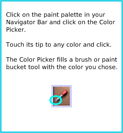 PaintColorPicker, page 2. Click on the paint palette in your
Navigator Bar and click on the Color Picker.

Touch its tip to any color and click.

The Color Picker fills a brush or paint bucket tool with the color you chose.  