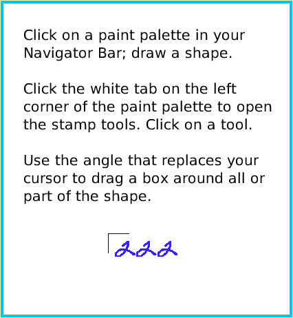 PaintStampsTool, page 2. Click on a paint palette in your Navigator Bar; draw a shape.

Click the white tab on the left
corner of the paint palette to open the stamp tools. Click on a tool.

Use the angle that replaces your cursor to drag a box around all or part of the shape.  