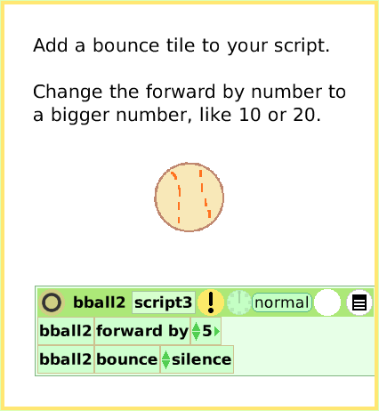 ScriptTileBounceMotion, page 3. Add a bounce tile to your script.

Change the forward by number to a bigger number, like 10 or 20.  