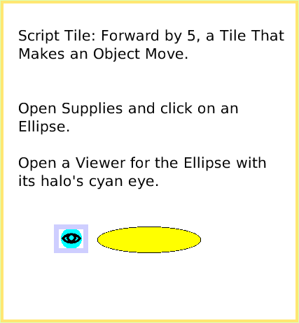 ScriptTileForward-by, page 1. Script Tile: Forward by 5, a Tile That Makes an Object Move.


Open Supplies and click on an Ellipse.

Open a Viewer for the Ellipse with its halo's cyan eye.  
