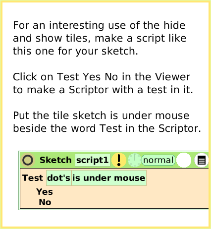 ScriptTileHide-andShow, page 3. For an interesting use of the hide and show tiles, make a script like this one for your sketch.

Click on Test Yes No in the Viewer to make a Scriptor with a test in it.

Put the tile sketch is under mouse beside the word Test in the Scriptor.  