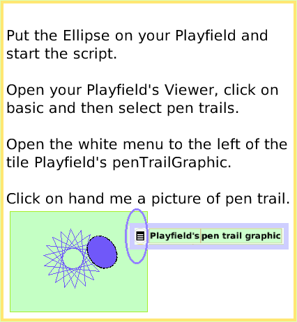 ScriptTilePlayfieldTrail, page 3. Put the Ellipse on your Playfield and
start the script. 

Open your Playfield's Viewer, click on basic and then select pen trails.

Open the white menu to the left of the tile Playfield's penTrailGraphic.

Click on hand me a picture of pen trail.  