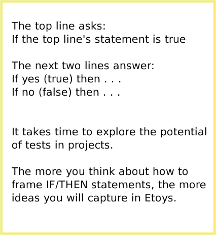 ScriptTileTestsCategory, page 3. The top line asks:
If the top line's statement is true

The next two lines answer:
If yes (true) then . . .
If no (false) then . . .


It takes time to explore the potential of tests in projects.

The more you think about how to frame IF/THEN statements, the more
ideas you will capture in Etoys.  