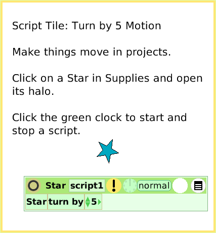ScriptTileTurn-by, page 1. Script Tile: Turn by 5 Motion

Make things move in projects. 

Click on a Star in Supplies and open its halo.

Click the green clock to start and stop a script.  
