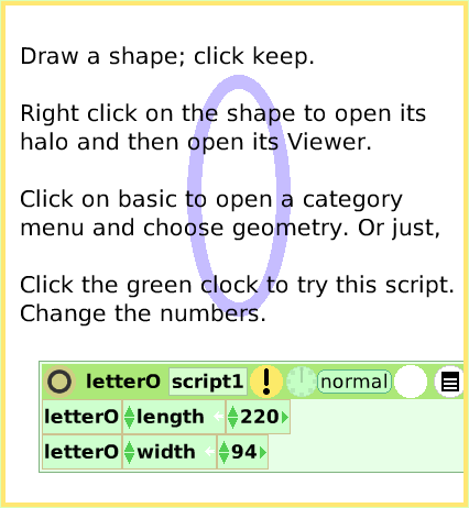 ScriptTileWidthLength, page 2. Draw a shape; click keep.

Right click on the shape to open its halo and then open its Viewer.

Click on basic to open a category
menu and choose geometry. Or just,

Click the green clock to try this script.
Change the numbers.  
