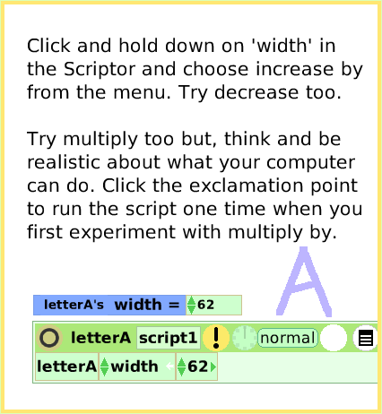 ScriptTileWidthLength, page 3. Click and hold down on 'width' in the Scriptor and choose increase by from the menu. Try decrease too.

Try multiply too but, think and be realistic about what your computer can do. Click the exclamation point to run the script one time when you first experiment with multiply by.  