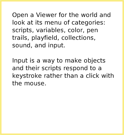 ScriptTileWorldInput, page 2. Open a Viewer for the world and look at its menu of categories: scripts, variables, color, pen trails, playfield, collections, sound, and input.

Input is a way to make objects and their scripts respond to a keystroke rather than a click with the mouse.  