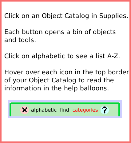 SuppliesObjectCatalog, page 2. Click on an Object Catalog in Supplies.

Each button opens a bin of objects and tools.

Click on alphabetic to see a list A-Z. 

Hover over each icon in the top border of your Object Catalog to read the information in the help balloons.  