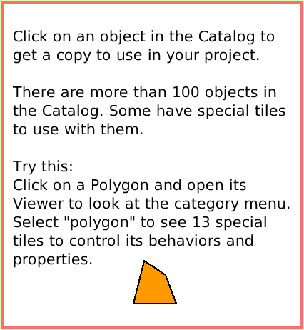 SuppliesObjectCatalog, page 3. Click on an object in the Catalog to get a copy to use in your project.

There are more than 100 objects in the Catalog. Some have special tiles to use with them.

Try this:
Click on a Polygon and open its Viewer to look at the category menu. Select 