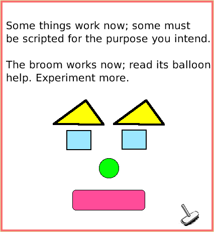 SuppliesObjectCatalog, page 4. Some things work now; some must
be scripted for the purpose you intend.

The broom works now; read its balloon help. Experiment more.  