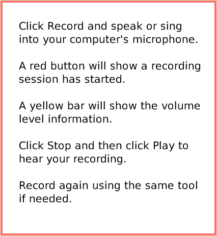 SuppliesSoundRecorder, page 3. Click Record and speak or sing into your computer's microphone.

A red button will show a recording session has started.

A yellow bar will show the volume level information.

Click Stop and then click Play to hear your recording.

Record again using the same tool if needed.  