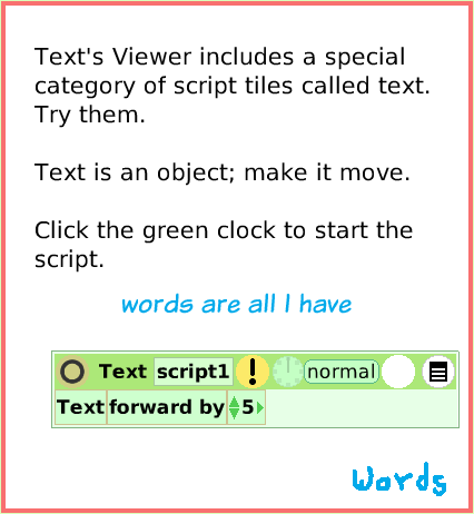 SuppliesText, page 4. Text's Viewer includes a special category of script tiles called text. 
Try them.
 
Text is an object; make it move.

Click the green clock to start the script.  words are all I have.  