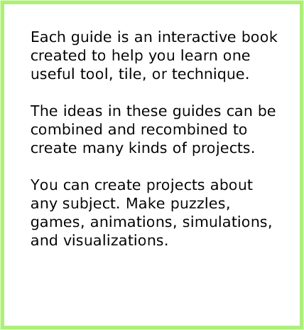index, page 2. Each guide is an interactive book created to help you learn one useful tool, tile, or technique.

The ideas in these guides can be combined and recombined to create many kinds of projects.

You can create projects about any subject. Make puzzles, games, animations, simulations, and visualizations.  