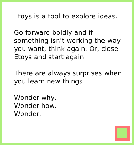 index, page 4. Etoys is a tool to explore ideas.

Go forward boldly and if something isn't working the way you want, think again. Or, close Etoys and start again.

There are always surprises when you learn new things.

Wonder why.
Wonder how.
Wonder.  